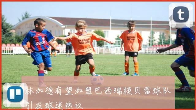 林加德有望加盟巴西瑞模贝雷球队引发球迷热议