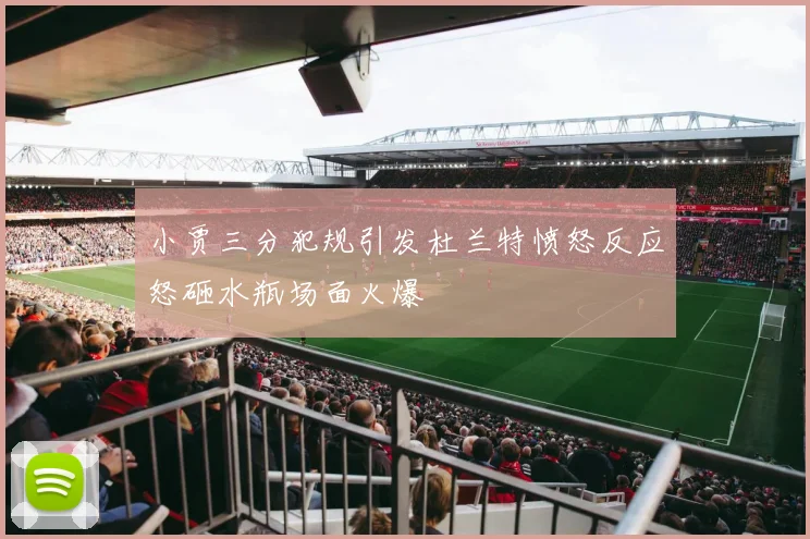 小贾三分犯规引发杜兰特愤怒反应怒砸水瓶场面火爆