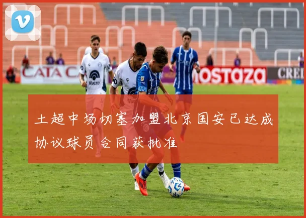 土超中场切塞加盟北京国安已达成协议球员合同获批准