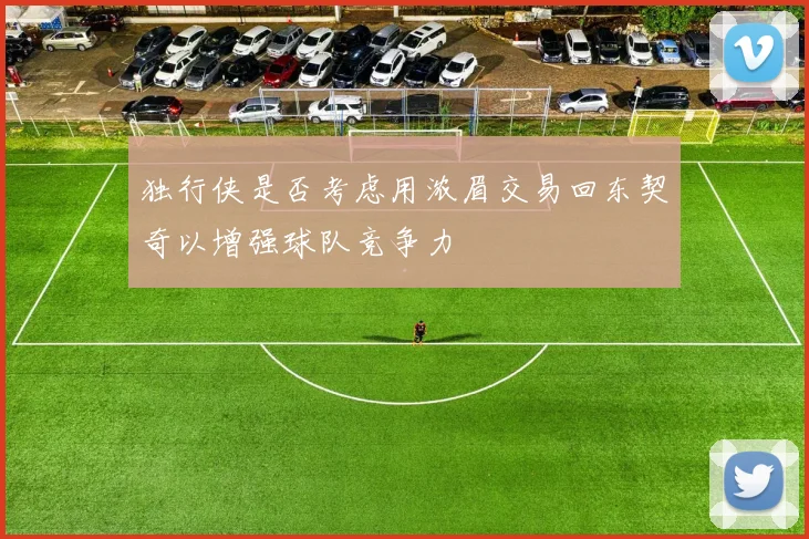 独行侠是否考虑用浓眉交易回东契奇以增强球队竞争力