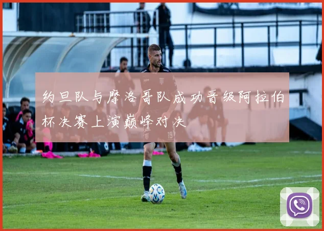 约旦队与摩洛哥队成功晋级阿拉伯杯决赛上演巅峰对决