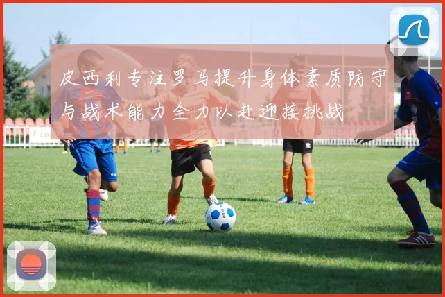 皮西利专注罗马提升身体素质防守与战术能力全力以赴迎接挑战