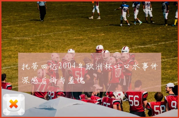 托蒂回忆2004年欧洲杯吐口水事件深感后悔与羞愧