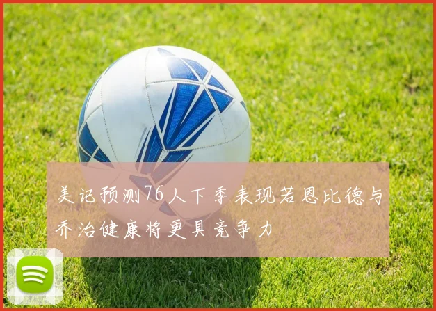 美记预测76人下季表现若恩比德与乔治健康将更具竞争力