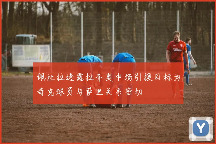 佩杜拉透露拉齐奥中场引援目标为奇克球员与萨里关系密切