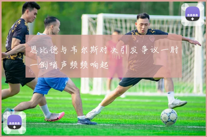 恩比德与韦尔斯对决引发争议一肘一倒哨声频频响起