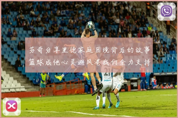 芬奇分享里德家庭困境背后的故事篮球成他心灵避风港我们全力支持与陪伴