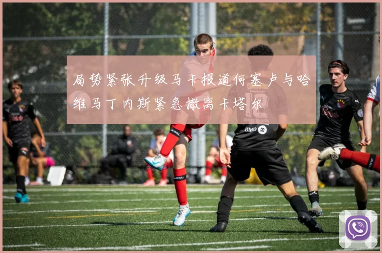 局势紧张升级马卡报道何塞卢与哈维马丁内斯紧急撤离卡塔尔