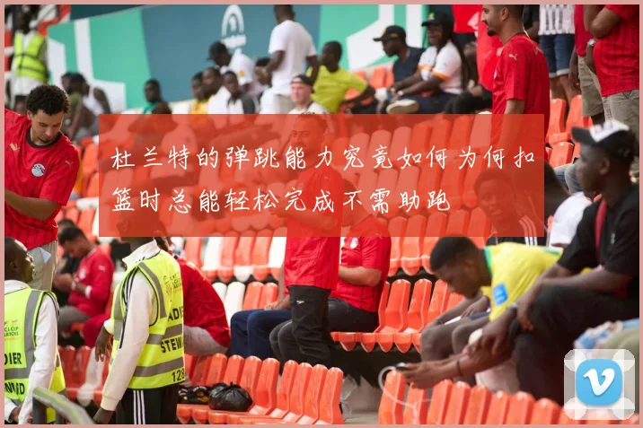 杜兰特的弹跳能力究竟如何为何扣篮时总能轻松完成不需助跑