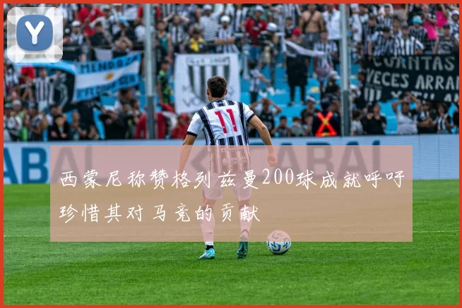 西蒙尼称赞格列兹曼200球成就呼吁珍惜其对马竞的贡献