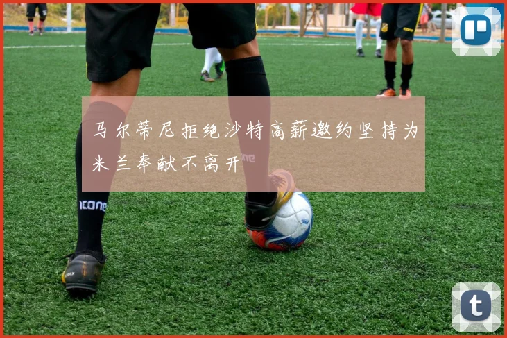 马尔蒂尼拒绝沙特高薪邀约坚持为米兰奉献不离开
