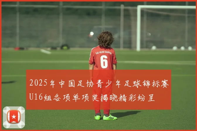 2025年中国足协青少年足球锦标赛U16组各项单项奖揭晓精彩纷呈