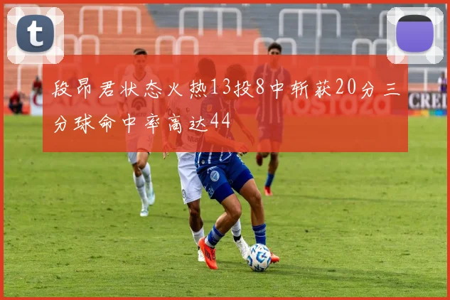 段昂君状态火热13投8中斩获20分三分球命中率高达44