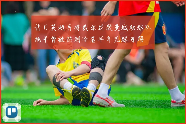 昔日英超弃将戴尔逆袭曼城助球队绝平曾被热刺冷落半年无球可踢