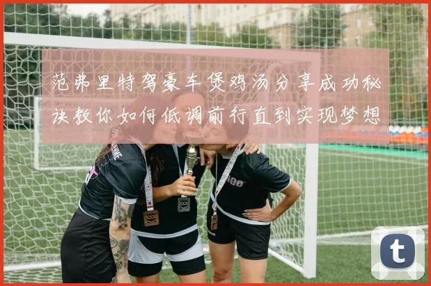 范弗里特驾豪车煲鸡汤分享成功秘诀教你如何低调前行直到实现梦想