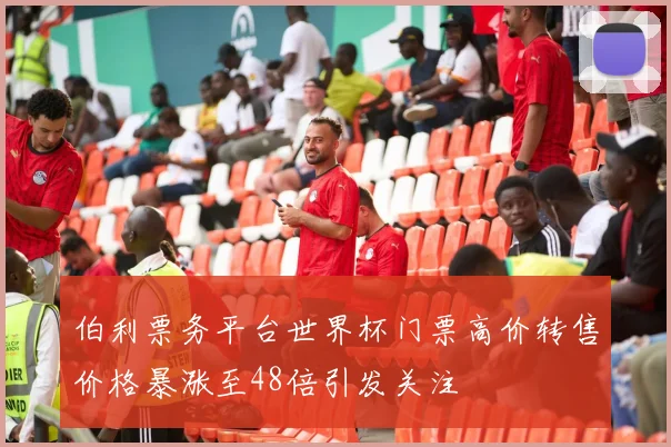 伯利票务平台世界杯门票高价转售价格暴涨至48倍引发关注