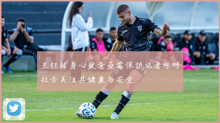 王钰栋身心疲惫亟需保护记者呼吁社会关注其健康与安全