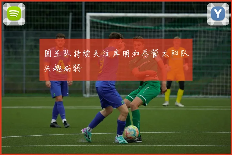 国王队持续关注库明加尽管太阳队兴趣减弱