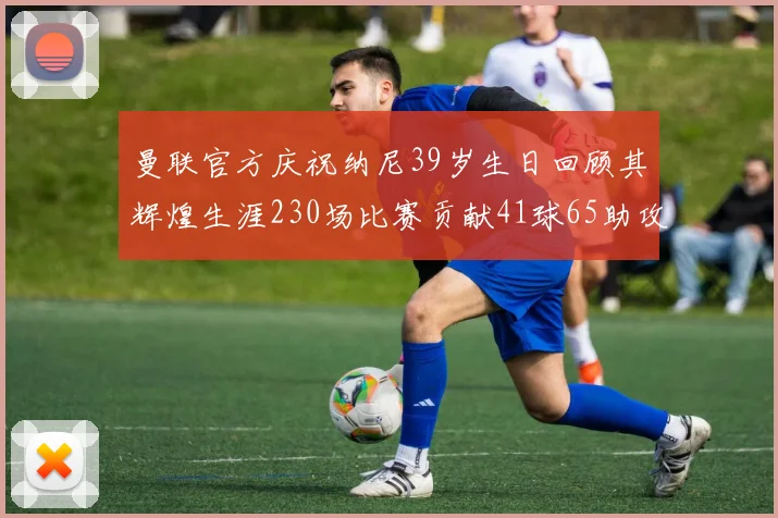 曼联官方庆祝纳尼39岁生日回顾其辉煌生涯230场比赛贡献41球65助攻
