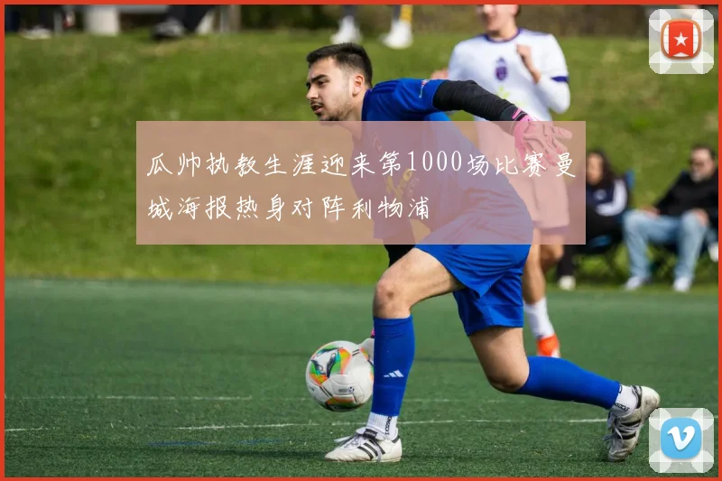 瓜帅执教生涯迎来第1000场比赛曼城海报热身对阵利物浦