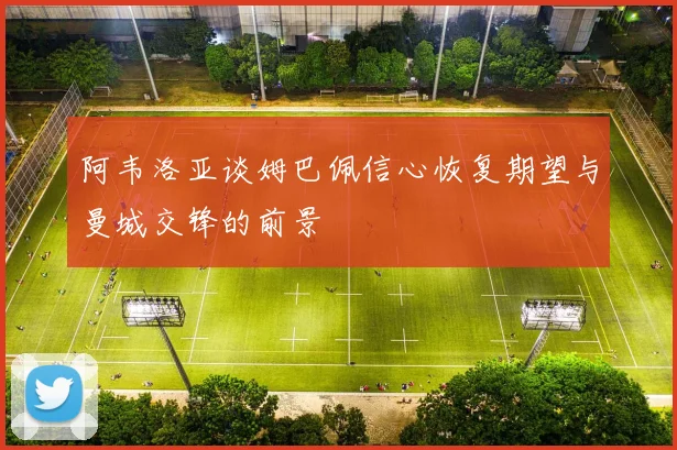 阿韦洛亚谈姆巴佩信心恢复期望与曼城交锋的前景