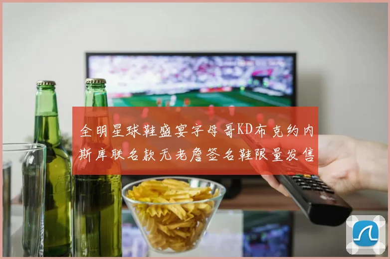 全明星球鞋盛宴字母哥KD布克约内斯库联名款无老詹签名鞋限量发售