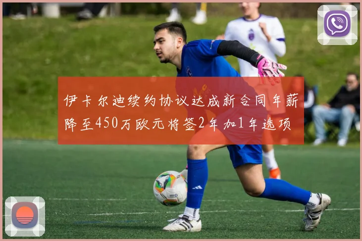 伊卡尔迪续约协议达成新合同年薪降至450万欧元将签2年加1年选项