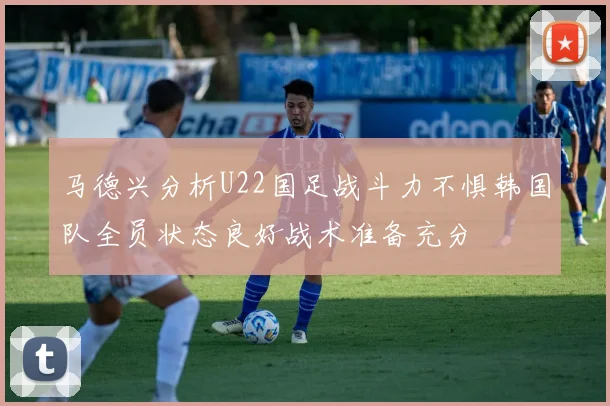 马德兴分析U22国足战斗力不惧韩国队全员状态良好战术准备充分