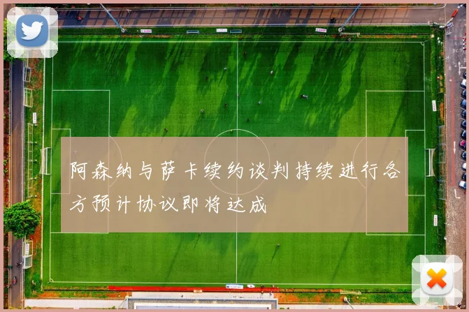 阿森纳与萨卡续约谈判持续进行各方预计协议即将达成