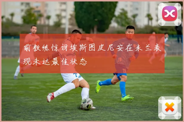 前教练惊讶埃斯图皮尼安在米兰表现未达最佳状态