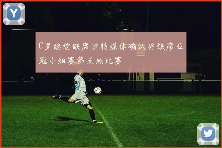 C罗继续缺席沙特媒体确认将缺席亚冠小组赛第五轮比赛