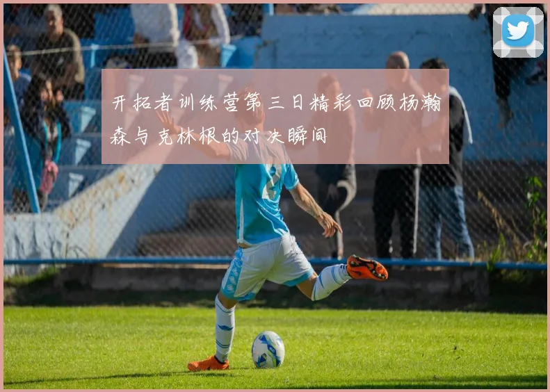 开拓者训练营第三日精彩回顾杨瀚森与克林根的对决瞬间