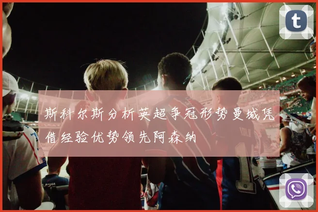 斯科尔斯分析英超争冠形势曼城凭借经验优势领先阿森纳