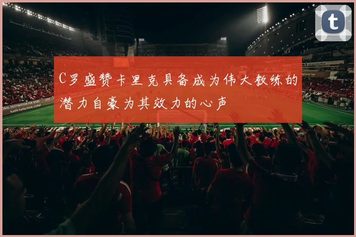 C罗盛赞卡里克具备成为伟大教练的潜力自豪为其效力的心声