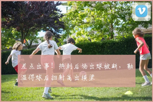 差点出事！热刺后场出球被断，勒温得球后扫射高出横梁