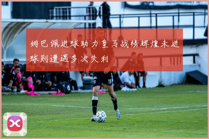 姆巴佩进球助力皇马战绩辉煌未进球则遭遇多次失利