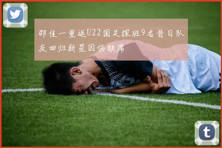 邵佳一重返U22国足探班9名昔日队友回归新星因伤缺席