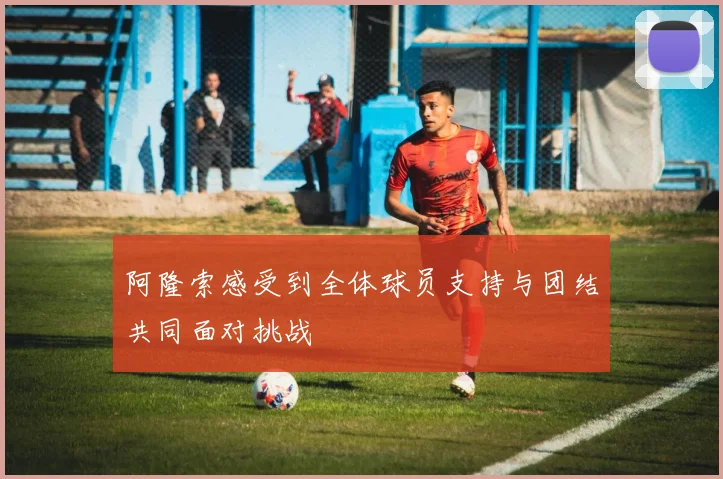 阿隆索感受到全体球员支持与团结共同面对挑战