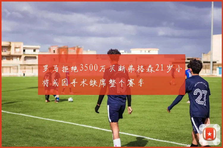 罗马拒绝3500万买断弗格森21岁小将或因手术缺席整个赛季