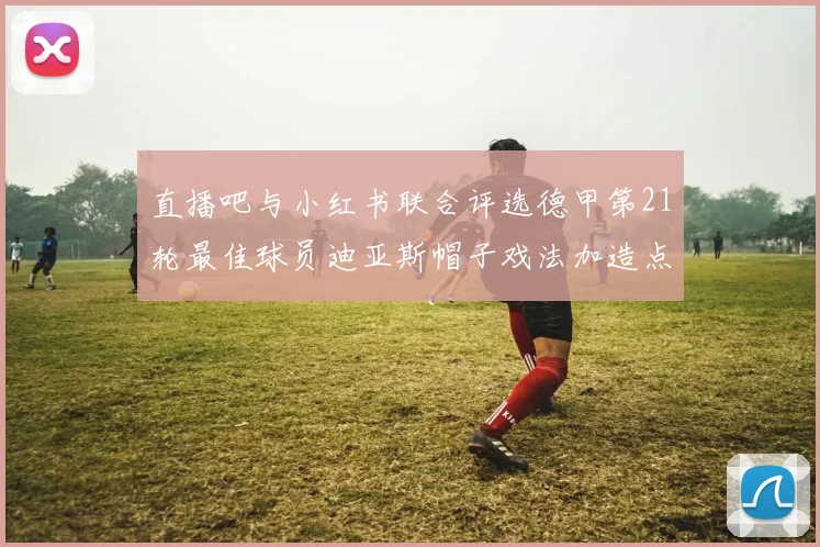 直播吧与小红书联合评选德甲第21轮最佳球员迪亚斯帽子戏法加造点独造五球