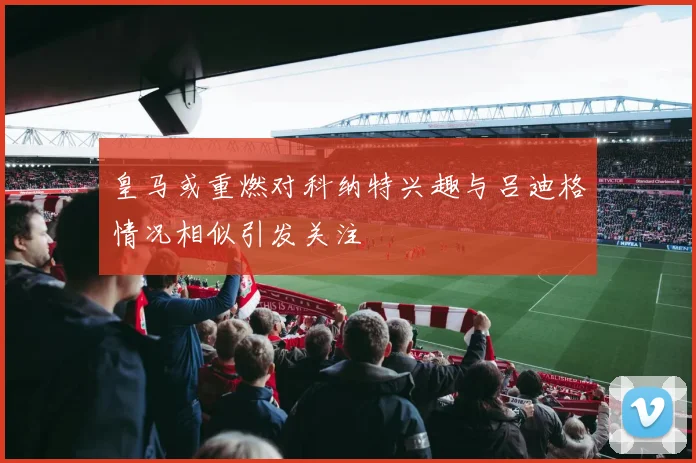 皇马或重燃对科纳特兴趣与吕迪格情况相似引发关注