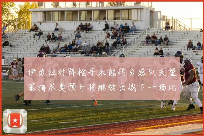 伊劳拉对阵枪手未能得分感到失望塞梅尼奥预计将继续出战下一场比赛