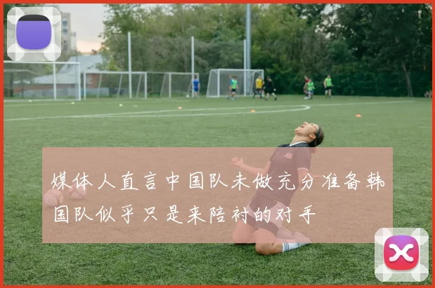 媒体人直言中国队未做充分准备韩国队似乎只是来陪衬的对手