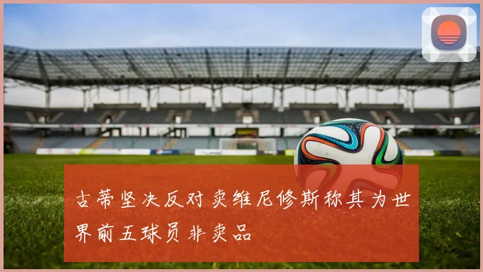 古蒂坚决反对卖维尼修斯称其为世界前五球员非卖品